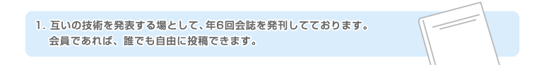 1.互いの技術を発表する場として、年6回会誌を発刊してております。会員であれば、誰でも自由に投稿できます。