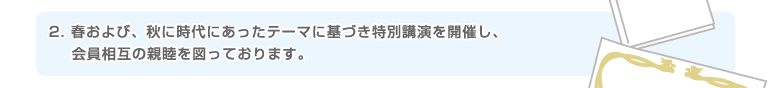 2.春および、秋に時代にあったテーマに基づき特別講演を開催し、会員相互の親睦を図っております。