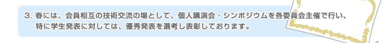 3.春には、会員相互の技術交流の場として、個人講演会・シンポジウムを各委員会主催で行い、特に学生発表に対しては、優秀発表を選考し表彰しております。