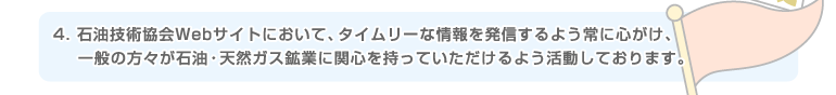 4.石油技術協会Webサイトにおいて、タイムリーな情報を発信するよう常に心がけ、一般の方々が石油・天然ガス鉱業に関心を持っていただけるよう活動しております。