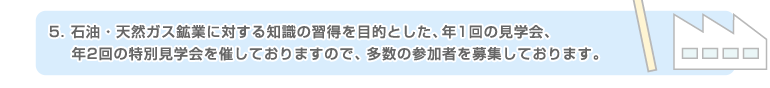 5.石油・天然ガス鉱業に対する知識の習得を目的とした、年1回の見学会、年2回の特別見学会を催しておりますので、多数の参加者を募集しております。