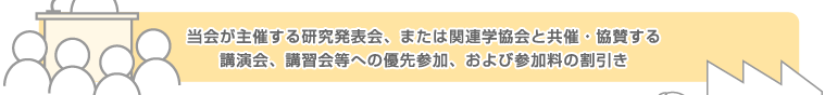 当会が主催する研究発表会、または関連学協会と共催・協賛する講演会、講習会等への優先参加、および参加料の割引き